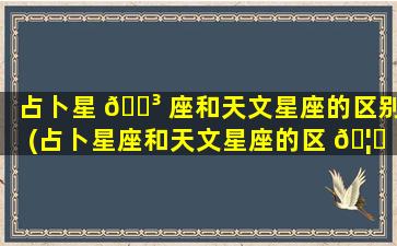 占卜星 🌳 座和天文星座的区别(占卜星座和天文星座的区 🦊 别是什么)